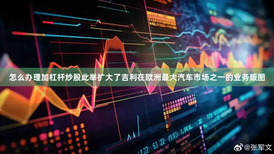 怎么办理加杠杆炒股此举扩大了吉利在欧洲最大汽车市场之一的业务版图
