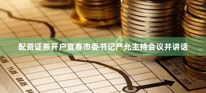 配资证券开户宜春市委书记严允主持会议并讲话