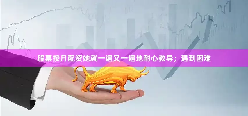 股票按月配资她就一遍又一遍地耐心教导；遇到困难