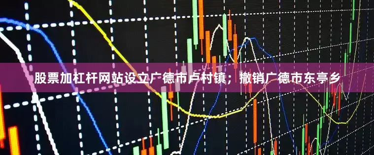 股票加杠杆网站设立广德市卢村镇；撤销广德市东亭乡