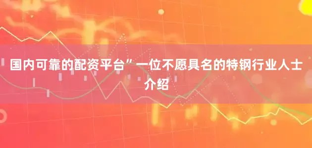 国内可靠的配资平台”一位不愿具名的特钢行业人士介绍