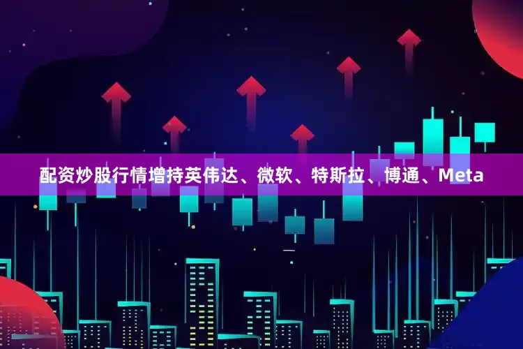 配资炒股行情增持英伟达、微软、特斯拉、博通、Meta