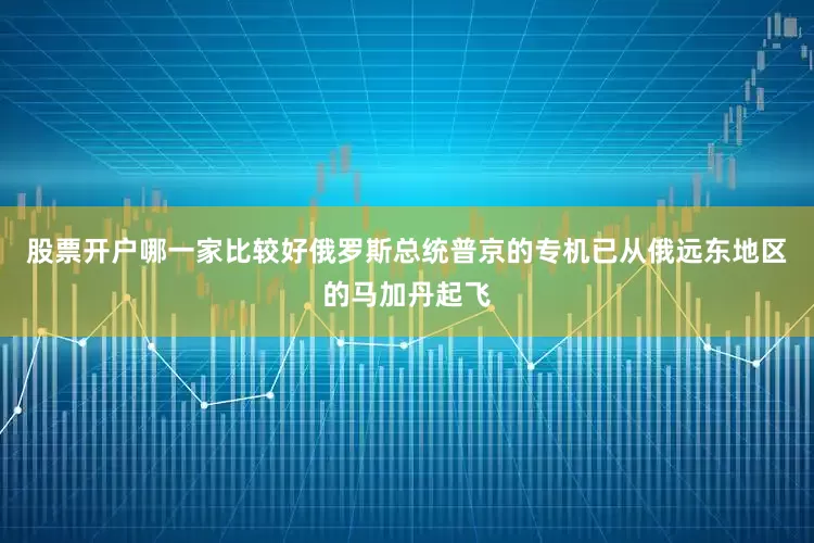 股票开户哪一家比较好俄罗斯总统普京的专机已从俄远东地区的马加丹起飞