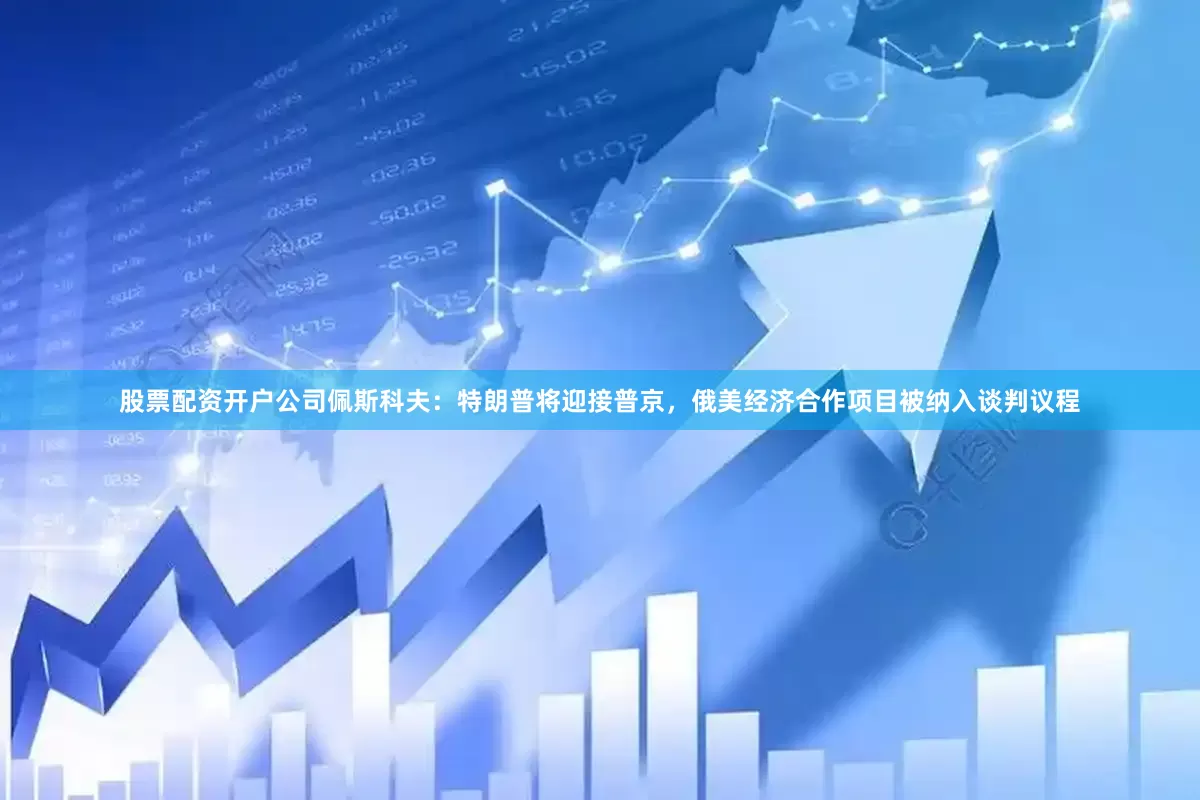 股票配资开户公司佩斯科夫：特朗普将迎接普京，俄美经济合作项目被纳入谈判议程