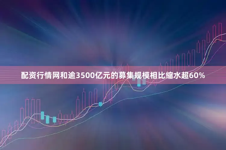 配资行情网和逾3500亿元的募集规模相比缩水超60%