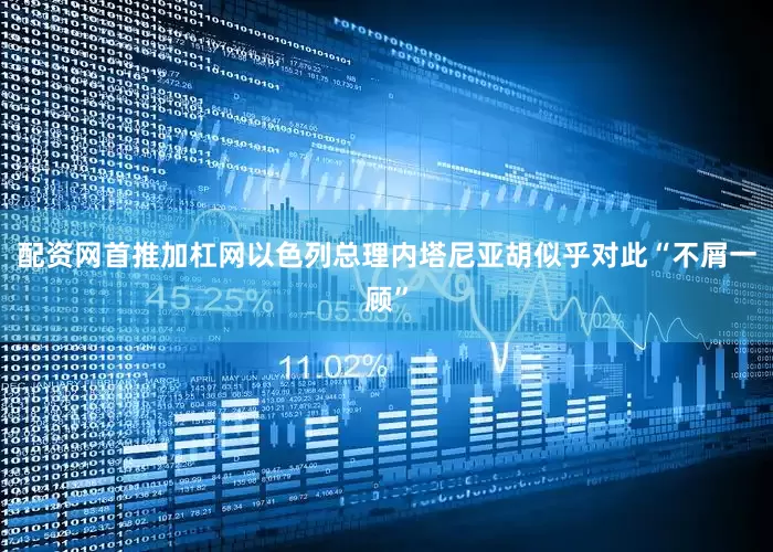 配资网首推加杠网以色列总理内塔尼亚胡似乎对此“不屑一顾”