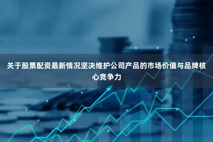 关于股票配资最新情况坚决维护公司产品的市场价值与品牌核心竞争力