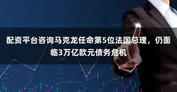 配资平台咨询马克龙任命第5位法国总理，仍面临3万亿欧元债务危机