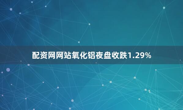 配资网网站氧化铝夜盘收跌1.29%
