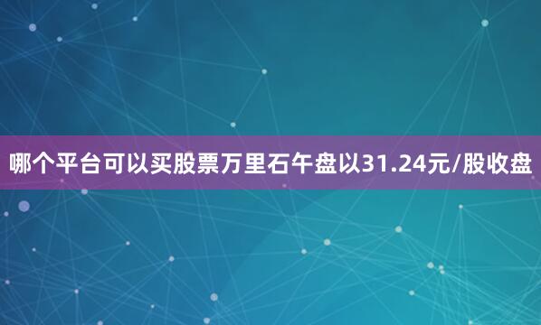 哪个平台可以买股票万里石午盘以31.24元/股收盘