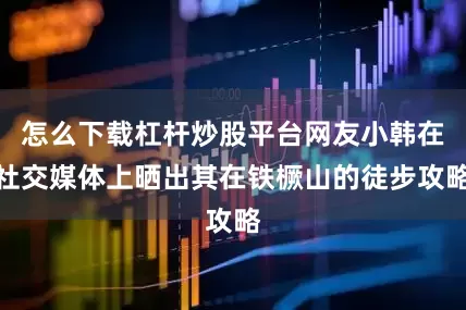 怎么下载杠杆炒股平台网友小韩在社交媒体上晒出其在铁橛山的徒步攻略