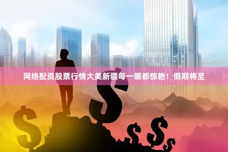 网络配资股票行情大美新疆每一眼都惊艳！假期将至