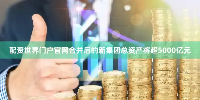 配资世界门户官网合并后的新集团总资产将超5000亿元
